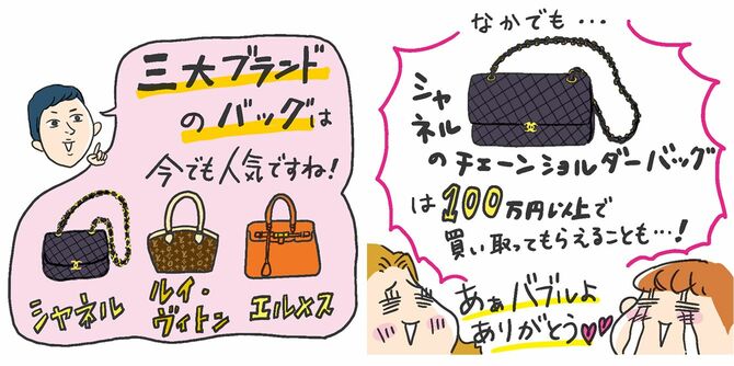 「三大ブランドバッグは今でも人気ですね！」（シャネル、ルイ・ヴィトン、エルメス）。なかでも…シャネルのチェーンバッグは100万円以上で買い取ってもらえることも…！「あぁバブルよありがとう♡」